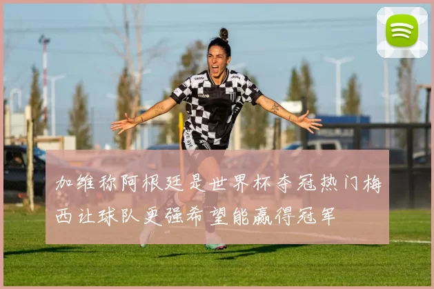 加维称阿根廷是世界杯夺冠热门梅西让球队更强希望能赢得冠军