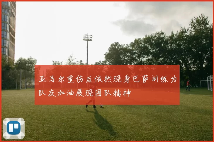 亚马尔重伤后依然现身巴萨训练为队友加油展现团队精神