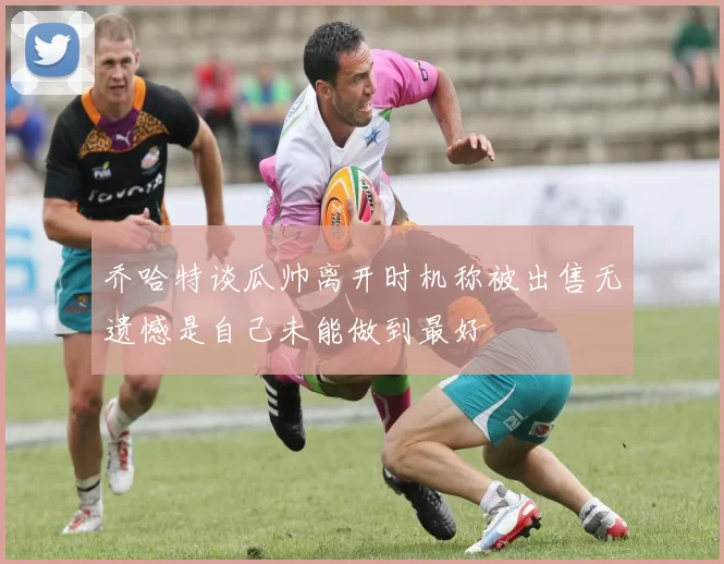 乔哈特谈瓜帅离开时机称被出售无遗憾是自己未能做到最好