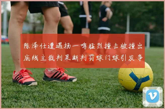 陈泽仕遭遇杨一鸣猛烈撞击被撞出底线主裁判果断判罚球门球引发争议