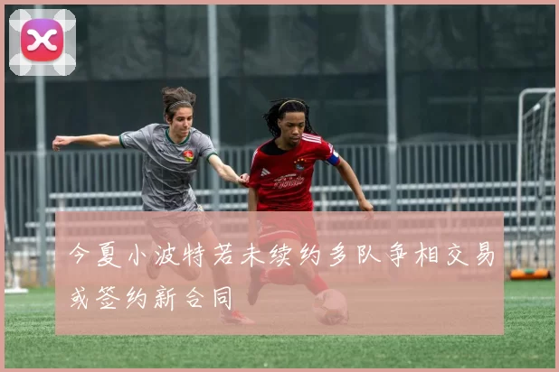 今夏小波特若未续约多队争相交易或签约新合同