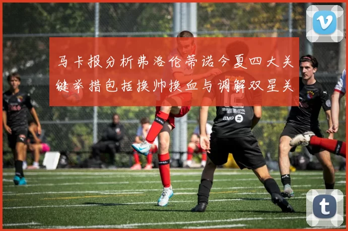 马卡报分析弗洛伦蒂诺今夏四大关键举措包括换帅换血与调解双星关系