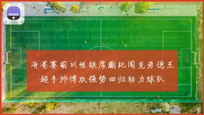 海港赛前训练缺席蒯纪闻克劳德王燊超李帅傅欢强势回归助力球队