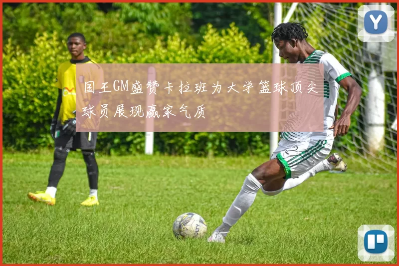 国王GM盛赞卡拉班为大学篮球顶尖球员展现赢家气质