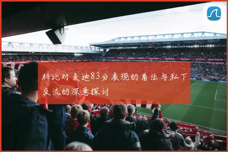 科比对麦迪83分表现的看法与私下交流的深意探讨