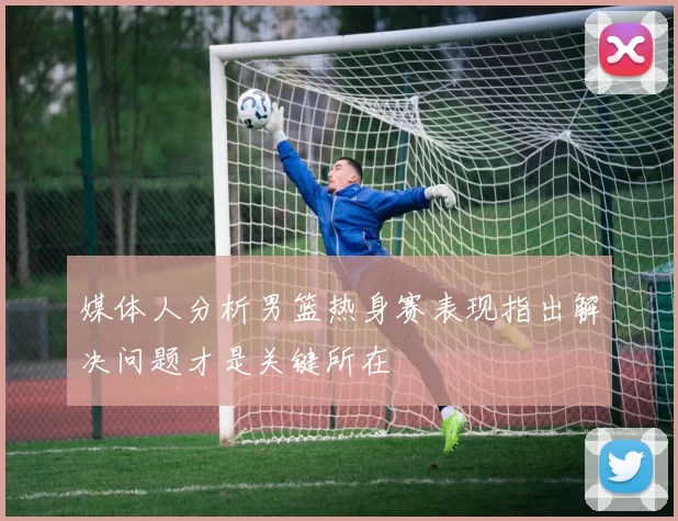 媒体人分析男篮热身赛表现指出解决问题才是关键所在