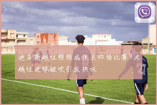 迪亚斯越位频频成焦点四场比赛9次越位进球被吹引发热议