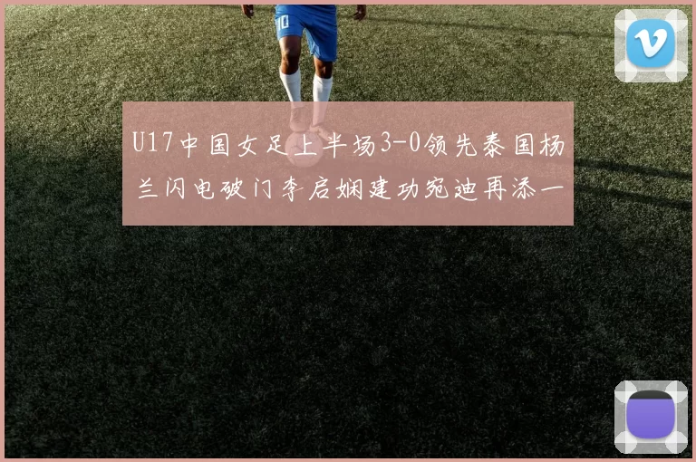 U17中国女足上半场3-0领先泰国杨兰闪电破门李启娴建功宛迪再添一分