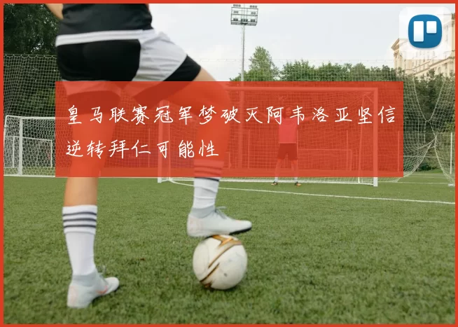 皇马联赛冠军梦破灭阿韦洛亚坚信逆转拜仁可能性