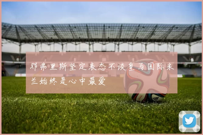 邓弗里斯坚定表态不谈皇马国际米兰始终是心中最爱