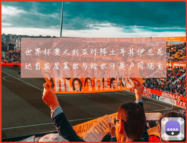 世界杯澳大利亚对阵土耳其伊兰昆达首发居莱尔与恰尔汗奥卢同场竞技