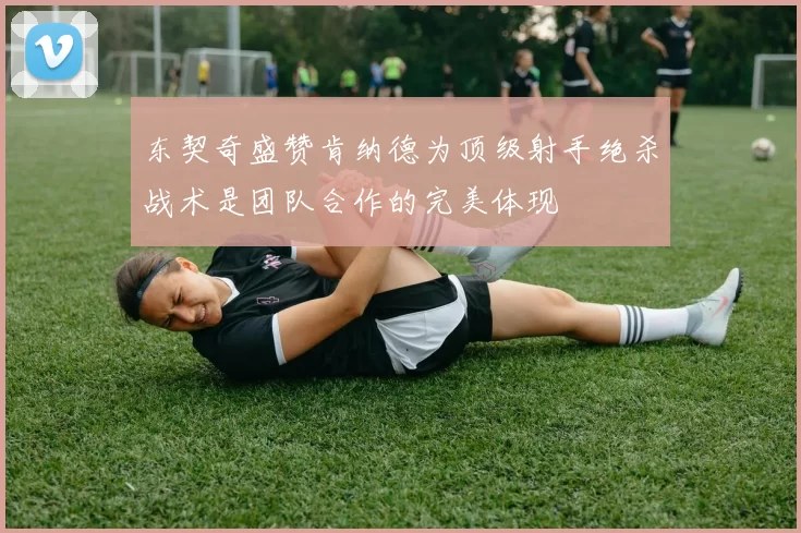 东契奇盛赞肯纳德为顶级射手绝杀战术是团队合作的完美体现