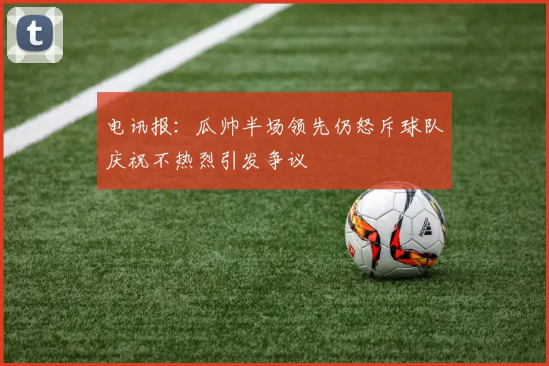 电讯报：瓜帅半场领先仍怒斥球队庆祝不热烈引发争议
